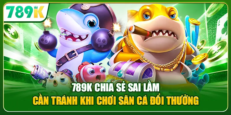 789K chia sẻ sai lầm cần tránh khi chơi săn cá đổi thưởng